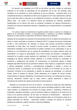 Av. De la Cultura s/n Telef. 403848 16
PEI 2018
En resumen. Los resultados de la ECE de los últimos tres años, reflejan un crecimiento
sostenido en los niveles de aprendizaje de los estudiantes del III ciclo. Sin embargo; estos
resultados no se mantienen en ciclos posteriores ya que se evidencia retrocesos tanto en la
competencia de lectura y matemática el mismo que se agudiza en el VI ciclo; evidenciando, además,
que en este ciclo hubo un retroceso en la competencia de lectura y una ligera mejora en los dos
últimos años. En cuanto a la eficiencia interna los indicadores de matrícula, aprobados,
desaprobados en los últimos tres años se mantienen constantes con algunas fluctuaciones a
excepción de número de estudiantes retirados y trasladados que ha experimentado un considerable
incremento.
En cuanto al logro de compromisos de gestión escolar existe un avance; sin embargo, la
gestión de la convivencia escolar y el acompañamiento y monitoreo a la práctica pedagógica
requieren un mayor impulso y compromiso de todos los actores de la institución.
Respecto de los resultados de evaluación de funcionamiento de la IE, el estatus de los procesos nos
refiere un mayor porcentaje en procesos en desarrollo (59.4 %) seguido del proceso Insuficientes
(41.6%) a nivel institucional. Sin embargo, al evaluar cada proceso encontramos problemas
importantes en todos ellos. Con respecto al primer proceso, se observa que existe un débil
alineamiento estratégico de los instrumentos de gestión centrados en los aprendizajes; el que se
evidencia en una articulación aún en proceso de consolidación con actores externos sobre las
necesidades y la mejora de aprendizajes; de la misma manera, las prácticas y estrategias de
evaluación de la gestión escolar requieren ser vigorizados. En el segundo proceso, la practica
pedagógica de algunos docentes todavía responde a un enfoque centrado en contenidos, la
enseñanza y protagonismo del docente. En consecuencia, es sumamente urgente el trabajo
colegiado bajo diferentes formas que permitirá la reflexión crítica respecto a: programación curricular
y práctica pedagógica; monitoreo y acompañamiento pedagógico; la gestión y normas de
convivencia escolar; la participación de los padres de familia en la formación de sus hijos; la
motivación intrínseca de los estudiantes; la gestión de espacios de aprendizaje y la matrícula
escolar. Sobre el proceso de Soporte. Existe deficiencias en la gestión de recurso humano
evidenciándose en algunos trabajadores; incumplimiento de horarios, uso inadecuado de permisos,
licencias, vacaciones. También urge un mejor control y gestión patrimonial y mejora de
mecanismos de rendición de cuentas económicas de manera oportuna.
Respecto a la vinculación de la IE con el entorno: Los factores de riesgo que viene afectando
son: La dependencia y uso poco provechoso de las nuevas tecnologías (juegos en redes, internet,
redes sociales). La proliferación del consumo de drogas (alcohol y mariguana). Presencia de
ambulantes, paraderos informales y venta de alimentos chatarra e insalubres en el frontis de la IE
incluso en los quioscos escolares. De otro lado; es necesario la semaforización adecuada de
algunas calles cercanas a la IE. Todos los riesgos señalados deben ser minimizados a partir de un
trabajo coordinado con distintas instituciones públicas y privadas con quienes es necesario
fortalecer las relaciones, celebrar convenios y alianzas estratégicas.
 