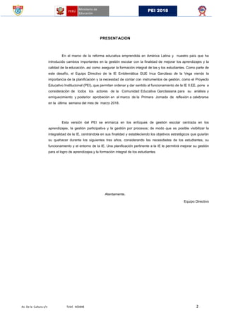 Av. De la Cultura s/n Telef. 403848 2
PEI 2018
PRESENTACION
En el marco de la reforma educativa emprendida en América Latina y nuestro país que ha
introducido cambios importantes en la gestión escolar con la finalidad de mejorar los aprendizajes y la
calidad de la educación, así como asegurar la formación integral de las y los estudiantes. Como parte de
este desafío, el Equipo Directivo de la IE Emblemática GUE Inca Garcilaso de la Vega viendo la
importancia de la planificación y la necesidad de contar con instrumentos de gestión, como el Proyecto
Educativo Institucional (PEI), que permitan ordenar y dar sentido al funcionamiento de la IE II.EE. pone a
consideración de todos los actores de la Comunidad Educativa Garcilasiana para su análisis y
enriquecimiento y posterior aprobación en el marco de la Primera Jornada de reflexión a celebrarse
en la última semana del mes de marzo 2018.
Esta versión del PEI se enmarca en los enfoques de gestión escolar centrada en los
aprendizajes, la gestión participativa y la gestión por procesos; de modo que es posible visibilizar la
integralidad de la IE, centrándola en sus finalidad y estableciendo los objetivos estratégicos que guiarán
su quehacer durante los siguientes tres años, considerando las necesidades de los estudiantes, su
funcionamiento y el entorno de la IE. Una planificación pertinente a la IE le permitirá mejorar su gestión
para el logro de aprendizajes y la formación integral de los estudiantes
Atentamente.
Equipo Directivo
 