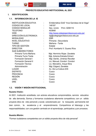Av. De la Cultura s/n Telef. 403848 3
PEI 2018
PROYECTO EDUCATIVO INSTITUCIONAL AL 2021
I. IDENTIFICACION.
1.1. INFORMACION DE LA IE
INSTITUCION EDUCATIVA : Emblemática GUE “Inca Garcilaso de la Vega”
CODIGO DE LOCAL : 146187
CODIGO MODULAR : Sec. 0233056 Prim: 0206110
TELEFONO : 403848
WEB : http://www.colegiogarcilasocusco.edu.pe/
DIRECCIÓN ELECTRONICA : dg@colegiogarcilasocusco.edu.pe
MODALIDAD : EBR
NIVEL EDUCATIVO : Primaria - Secundaria
TURNO : Mañana - Tarde
TIPO DE GESTIÓN : Estatal
DIRECTOR : Prof. Humberto V. Suarez Ríos
SUB SUBDIRECTORES
Primaria Turno Mañana : Mgt. Herminio Rojas Zavaleta
Primaria Turno Tarde : Mgt. Antonia Estrada Echarri
Formación General I : Mgt. Danilo, Jiménez Revollar
Formación General II : Lic. Manuel, Condori Condori
Formación Técnica : Lic. Marcelino, Arque Nina
Administración : Mgt. Edgard, Zavaleta
LUGAR : Av. De La Cultura S/N
DISTRITO : Cusco
PROVINCIA : Cusco
REGIÓN : Cusco
UGEL : Cusco
DRE : Cusco
1.2. VISIÓN Y MISIÓN INSTITUCIONAL
Nuestra Visión:
Al 2021. Institución acreditada; con actores educativos comprometidos, servicio educativo
de alta demanda, Somos y formamos ciudadanos altamente competitivos; con un sólido
proyecto ético de vida personal y social, caracterizado por la búsqueda permanente del
bien común, la excelencia y el emprendimiento. Compartimos el liderazgo y las
responsabilidades; con una gestión centrado en el aprendizaje, participativa y por procesos.
Nuestra Misión:
“Formar ciudadanos competentes con un sólido proyecto ético de vida personal”
 