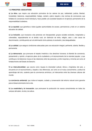 Av. De la Cultura s/n Telef. 403848 4
PEI 2018
1.3.PRINCIPIOS EDUCATIVOS
a) La ética, que inspira una educación promotora de los valores de paz, solidaridad, justicia, libertad,
honestidad, tolerancia, responsabilidad, trabajo, verdad y pleno respeto a las normas de convivencia; que
fortalece la conciencia moral individual y hace posible una sociedad basada en el ejercicio permanente de la
responsabilidad ciudadana.
b) La equidad, que garantiza a todos iguales oportunidades de acceso, permanencia y trato en un sistema
educativo de calidad.
c) La inclusión, que incorpora a las personas con discapacidad, grupos sociales excluidos, marginados y
vulnerables, especialmente en el ámbito rural, sin distinción de etnia, religión, sexo u otra causa de
discriminación, contribuyendo así a la eliminación de la pobreza, la exclusión y las desigualdades.
d) La calidad, que asegura condiciones adecuadas para una educación integral, pertinente, abierta, flexible y
permanente.
e) La democracia, que promueve el respeto irrestricto a los derechos humanos, la libertad de conciencia,
pensamiento y opinión, el ejercicio pleno de la ciudadanía y el reconocimiento de la voluntad popular; y que
contribuye a la tolerancia mutua en las relaciones entre las personas y entre mayorías y minorías así como al
fortalecimiento del Estado de Derecho.
f) La interculturalidad, que asume como riqueza la diversidad cultural, étnica y lingüística del país, y
encuentra en el reconocimiento y respeto a las diferencias, así como en el mutuo conocimiento y actitud de
aprendizaje del otro, sustento para la convivencia armónica y el intercambio entre las diversas culturas del
mundo.
La conciencia ambiental, que motiva el respeto, cuidado y conservación del entorno natural como garantía
para el desenvolvimiento de la vida.
h) La creatividad y la innovación, que promueven la producción de nuevos conocimientos en todos los
campos del saber, el arte y la cultura.
 
