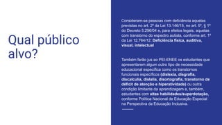 Qual público
alvo?
Consideram-se pessoas com deficiência aquelas
previstas no art. 2º da Lei 13.146/15, no art. 5º, § 1º
do Decreto 5.296/04 e, para efeitos legais, aquelas
com transtorno do espectro autista, conforme art. 1º
da Lei 12.764/12: Deficiência física, auditiva,
visual, intelectual
Também farão jus ao PEI-ENEE os estudantes que
apresentarem algum outro tipo de necessidade
educacional específica como os transtornos
funcionais específicos (dislexia, disgrafia,
discalculia, dislalia, disortografia, transtorno de
déficit de atenção e hiperatividade) ou outra
condição limitante da aprendizagem e, também,
estudantes com altas habilidades/superdotação,
conforme Política Nacional de Educação Especial
na Perspectiva da Educação Inclusiva.
 