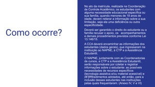 Como ocorre?
No ato da matrícula, realizada na Coordenação
de Controle Acadêmico, os estudantes com
alguma necessidade educacional específica ou
sua família, quando menores de 18 anos de
idade, devem reiterar a informação sobre a sua
limitação, seja ela uma deficiência ou outra
especificidade.
Deverá ser garantido o direito do estudante ou a
família recusar o apoio, os acompanhamentos
e demais procedimentos previstos conforme Lei
13.146/15.
A CCA deverá encaminhar as informações dos
estudantes (dados gerais), que ingressaram na
instituição ao NAPNE, à CTP e à Assistência
Estudantil.
O NAPNE, juntamente com as Coordenadorias
de cursos, a CTP e a Assistência Estudantil,
serão responsáveis por coletar e registrar
informações sobre o estudante: as possíveis
necessidades de recursos específicos
(tecnologia assistiva e/ou material acessível) e
os procedimentos adotados, até então, para a
inclusão desses estudantes nas instituições
pelas quais frequentaram. (Anexo IV, V e VI)
 