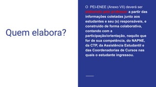 Quem elabora?
O PEI-ENEE (Anexo VII) deverá ser
elaborado pelo professor a partir das
informações coletadas junto aos
estudantes e seu (s) responsáveis, e
construído de forma colaborativa,
contando com a
participação/orientação, naquilo que
for de sua competência, do NAPNE,
da CTP, da Assistência Estudantil e
das Coordenadorias de Cursos nas
quais o estudante ingressou.
 