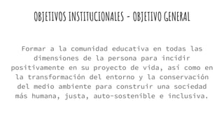 OBJETIVOS INSTITUCIONALES - OBJETIVO GENERAL
Formar a la comunidad educativa en todas las
dimensiones de la persona para incidir
positivamente en su proyecto de vida, así como en
la transformación del entorno y la conservación
del medio ambiente para construir una sociedad
más humana, justa, auto-sostenible e inclusiva.
 