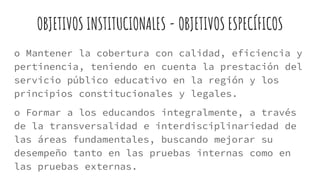 OBJETIVOS INSTITUCIONALES - OBJETIVOS ESPECÍFICOS
o Mantener la cobertura con calidad, eficiencia y
pertinencia, teniendo en cuenta la prestación del
servicio público educativo en la región y los
principios constitucionales y legales.
o Formar a los educandos integralmente, a través
de la transversalidad e interdisciplinariedad de
las áreas fundamentales, buscando mejorar su
desempeño tanto en las pruebas internas como en
las pruebas externas.
 