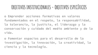 OBJETIVOS INSTITUCIONALES - OBJETIVOS ESPECÍFICOS
o Emprender acciones formativas en valores
fundamentados en el respeto, la responsabilidad,
la tolerancia, la justicia, el liderazgo y la
conservación y cuidado del medio ambiente y de la
vida.
o Fomentar espacios para el desarrollo de la
investigación, la innovación, la creatividad, la
ciencia y la tecnología.
 