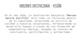 HORIZONTE INSTITUCIONAL - VISIÓN
En el año 2030, la Institución Educativa “Marcos
García Carrillo” será líder en inclusión dentro
de la comunidad, ofreciendo un servicio de
calidad a nuestros estudiantes, fortaleciendo su
desarrollo humano a través de una formación de
competencias básicas, basadas en valores de
convivencia, participación y solidaridad.
 