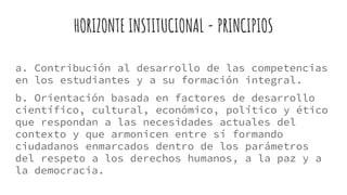 HORIZONTE INSTITUCIONAL - PRINCIPIOS
a. Contribución al desarrollo de las competencias
en los estudiantes y a su formación integral.
b. Orientación basada en factores de desarrollo
científico, cultural, económico, político y ético
que respondan a las necesidades actuales del
contexto y que armonicen entre sí formando
ciudadanos enmarcados dentro de los parámetros
del respeto a los derechos humanos, a la paz y a
la democracia.
 