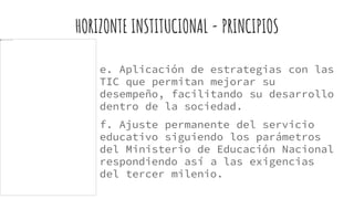 HORIZONTE INSTITUCIONAL - PRINCIPIOS
e. Aplicación de estrategias con las
TIC que permitan mejorar su
desempeño, facilitando su desarrollo
dentro de la sociedad.
f. Ajuste permanente del servicio
educativo siguiendo los parámetros
del Ministerio de Educación Nacional
respondiendo así a las exigencias
del tercer milenio.
 