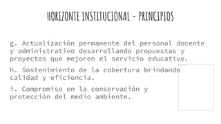 HORIZONTE INSTITUCIONAL - PRINCIPIOS
g. Actualización permanente del personal docente
y administrativo desarrollando propuestas y
proyectos que mejoren el servicio educativo.
h. Sostenimiento de la cobertura brindando
calidad y eficiencia.
i. Compromiso en la conservación y
protección del medio ambiente.
 