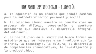 HORIZONTE INSTITUCIONAL - FILOSOFÍA
a. La educación es un proceso que señala caminos
para la autodeterminación personal y social.
b. La relación alumno maestro se concibe como un
proceso de diálogo, cooperación y apertura
permanente que conlleva al desarrollo integral
del educando.
c. La institución en su modalidad busca formar un
estudiante que se interese y se involucre con la
ciencia, la tecnología, la cultura, el desarrollo
de competencias comunicativas, la investigación y
la productividad.
 