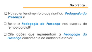 Na prática…
❏ Existe a Pedagogia da Presença nas escolas de
tempo parcial?
❏ Cite ações que representam a Pedagogia da
Presença diariamente no ambiente escolar.
❏ No seu entendimento o que significa Pedagogia da
Presença ?
 