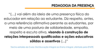 PEDAGOGIA DA PRESENÇA
“(…) vai além da ideia de uma presença física do
educador em relação ao estudante. Diz respeito, antes,
a uma referência afirmativa perante os estudantes, por
meio de uma postura de solidariedade, empatia,
respeito e escuta ativa, visando à construção de
relações interpessoais qualificadas e ações educativas
sólidas e assertivas (...)”
Trecho extraído do Curso: Da Educação Integral ao Ensino Integral, ofertado pela EFAPE.
 