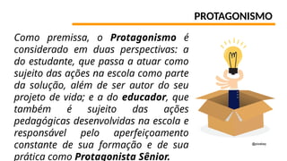 PROTAGONISMO
Como premissa, o Protagonismo é
considerado em duas perspectivas: a
do estudante, que passa a atuar como
sujeito das ações na escola como parte
da solução, além de ser autor do seu
projeto de vida; e a do educador, que
também é sujeito das ações
pedagógicas desenvolvidas na escola e
responsável pelo aperfeiçoamento
constante de sua formação e de sua
prática como Protagonista Sênior.
@pixabay
 