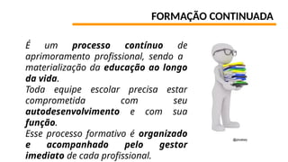 FORMAÇÃO CONTINUADA
É um processo contínuo de
aprimoramento profissional, sendo a
materialização da educação ao longo
da vida.
Toda equipe escolar precisa estar
comprometida com seu
autodesenvolvimento e com sua
função.
Esse processo formativo é organizado
e acompanhado pelo gestor
imediato de cada profissional.
@pixabay
 