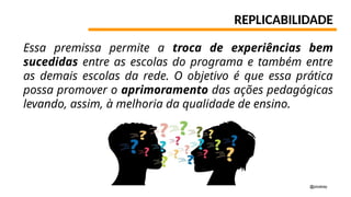 REPLICABILIDADE
Essa premissa permite a troca de experiências bem
sucedidas entre as escolas do programa e também entre
as demais escolas da rede. O objetivo é que essa prática
possa promover o aprimoramento das ações pedagógicas
levando, assim, à melhoria da qualidade de ensino.
@pixabay
 