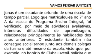 VAMOS PENSAR JUNTOS?!
Jonas é um estudante oriundo de uma escola de
tempo parcial. Logo que matriculou-se no 7º ano
A da escola do Programa Ensino Integral, foi
verificado, por meio de atividades avaliativas,
inúmeras dificuldades de aprendizagem,
relacionadas principalmente às habilidades dos
anos anteriores. O estudante também não
consegue socializar-se junto aos demais colegas
da turma e até mesmo da escola, visto que, por
 