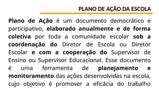 PLANO DE AÇÃO DA ESCOLA
Plano de Ação é um documento democrático e
participativo, elaborado anualmente e de forma
coletiva por toda a comunidade escolar sob a
coordenação do Diretor de Escola ou Diretor
Escolar e com a cooperação do Supervisor de
Ensino ou Supervisor Educacional. Esse documento
é uma ferramenta de planejamento e
monitoramento das ações desenvolvidas na escola,
cujo objetivo é promover a eficácia do trabalho
 