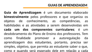 GUIAS DE APRENDIZAGEM
Guia de Aprendizagem é um documento elaborado
bimestralmente pelos professores e que organiza os
objetos de conhecimento, as competências, as
habilidades e as atividades a serem desenvolvidas em
cada um dos componentes curriculares; é um
desdobramento do Plano de Ensino dos professores. Tem
como finalidade promover a autoregulação da
aprendizagem dos estudantes, portanto, precisa ser
simples, objetivo, que permita ao estudante saber o que,
como e quando será esperado dele em relação a cada
 
