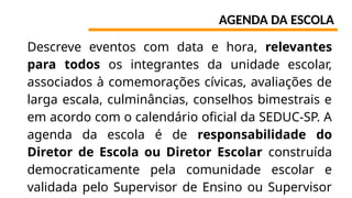 AGENDA DA ESCOLA
Descreve eventos com data e hora, relevantes
para todos os integrantes da unidade escolar,
associados à comemorações cívicas, avaliações de
larga escala, culminâncias, conselhos bimestrais e
em acordo com o calendário oficial da SEDUC-SP. A
agenda da escola é de responsabilidade do
Diretor de Escola ou Diretor Escolar construída
democraticamente pela comunidade escolar e
validada pelo Supervisor de Ensino ou Supervisor
 