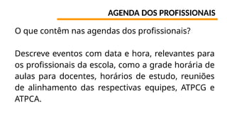 AGENDA DOS PROFISSIONAIS
O que contêm nas agendas dos profissionais?
Descreve eventos com data e hora, relevantes para
os profissionais da escola, como a grade horária de
aulas para docentes, horários de estudo, reuniões
de alinhamento das respectivas equipes, ATPCG e
ATPCA.
 