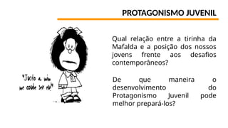 PROTAGONISMO JUVENIL
Qual relação entre a tirinha da
Mafalda e a posição dos nossos
jovens frente aos desafios
contemporâneos?
De que maneira o
desenvolvimento do
Protagonismo Juvenil pode
melhor prepará-los?
 