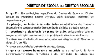 DIRETOR DE ESCOLA ou DIRETOR ESCOLAR
Artigo 2º - São atribuições específicas do Diretor de Escola ou Diretor
Escolar do Programa Ensino Integral, além daquelas inerentes ao
respectivo cargo:
I - planejar, implantar e articular todas as atividades destinadas a
desenvolver o conteúdo pedagógico, método didático e gestão escolar;
II - coordenar a elaboração do plano de ação, articulando-o com os
programas de ação dos docentes e os projetos de vida dos estudantes;
III - atuar em atividades de mentoria junto aos integrantes do Quadro de
Magistério do PEI;
IV - atuar em atividades de tutoria aos estudantes;
V - gerir os recursos humanos e materiais para a realização da Parte
Diversificada/Itinerários Formativos e das atividades de tutoria aos
 