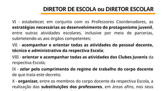 DIRETOR DE ESCOLA ou DIRETOR ESCOLAR
VI - estabelecer, em conjunto com os Professores Coordenadores, as
estratégias necessárias ao desenvolvimento do protagonismo juvenil,
entre outras atividades escolares, inclusive por meio de parcerias,
submetendo-as aos órgãos competentes;
VII - acompanhar e orientar todas as atividades do pessoal docente,
técnico e administrativo da respectiva Escola;
VIII - orientar e acompanhar todas as atividades dos Clubes Juvenis da
respectiva Escola;
IX - zelar pelo cumprimento do regime de trabalho do corpo docente
de que trata este decreto;
X - organizar, entre os membros do corpo docente da respectiva Escola, a
realização das substituições dos professores, em áreas afins, nos seus
 