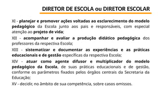 DIRETOR DE ESCOLA ou DIRETOR ESCOLAR
XI - planejar e promover ações voltadas ao esclarecimento do modelo
pedagógico da Escola junto aos pais e responsáveis, com especial
atenção ao projeto de vida;
XII - acompanhar e avaliar a produção didático pedagógica dos
professores da respectiva Escola;
XIII - sistematizar e documentar as experiências e as práticas
educacionais e de gestão específicas da respectiva Escola;
XIV - atuar como agente difusor e multiplicador do modelo
pedagógico da Escola, de suas práticas educacionais e de gestão,
conforme os parâmetros fixados pelos órgãos centrais da Secretaria da
Educação;
XV - decidir, no âmbito de sua competência, sobre casos omissos.
 