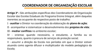 COORDENADOR DE ORGANIZAÇÃO ESCOLAR
Artigo 3º - São atribuições específicas dos Coordenadores de Organização
Escolar das Escolas Estaduais do Programa Ensino Integral, além daquelas
inerentes ao ocupante do respectivo posto de trabalho:
I - auxiliar o Diretor na coordenação da elaboração do plano de ação;
II - acompanhar e sistematizar o desenvolvimento dos projetos de vida;
III - mediar conflitos no ambiente escolar;
IV - orientar, quando necessário, o estudante, a família ou os
responsáveis, quanto à procura de serviços de proteção social;
V - assumir a direção da Escola nos períodos em que o Diretor estiver
atuando como agente difusor e multiplicador do modelo pedagógico da
Escola;
 