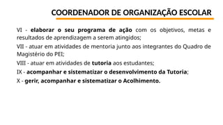 COORDENADOR DE ORGANIZAÇÃO ESCOLAR
VI - elaborar o seu programa de ação com os objetivos, metas e
resultados de aprendizagem a serem atingidos;
VII - atuar em atividades de mentoria junto aos integrantes do Quadro de
Magistério do PEI;
VIII - atuar em atividades de tutoria aos estudantes;
IX - acompanhar e sistematizar o desenvolvimento da Tutoria;
X - gerir, acompanhar e sistematizar o Acolhimento.
 