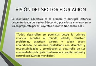 VISIÓN DEL SECTOR EDUCACIÓN
La institución educativa es la primera y principal instancia
descentralizada del sector Educación, por ello se enmarca en la
visión propuesta por el Proyecto Educativo Nacional al 2021.
“Todos desarrollan su potencial desde la primera
infancia, acceden al mundo letrado, resuelven
problemas, practican valores y saben seguir
aprendiendo, se asumen ciudadanos con derechos y
responsabilidades y contribuyen al desarrollo de sus
comunidades y del país combinando su capital cultural y
natural con avances mundiales”.
 