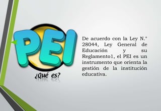 De acuerdo con la Ley N.°
28044, Ley General de
Educación y su
Reglamento1, el PEI es un
instrumento que orienta la
gestión de la institución
educativa.
 