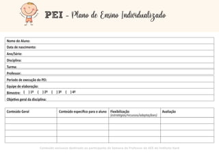 PEI - Plano de Ensino Individualizado
Data de nascimento:
Ano/Série:
Disciplina:
Turma:
Professor:
Período de execução do PEI:
Equipe de elaboração:
Bimestre:
Obje vo geral da disciplina:
Conteúdo Geral Conteúdo especiﬁco para o aluno Flexibilização Avaliação
(estratégias/recussos/adaptaçãoes)
Conteúdo exclusivo des nado ao par cipante da Semana do Professor do AEE do Ins tuto Itard
( ) 1º ( ) 2º ( ) 3º ( ) 4º
Nome do Aluno:
 
