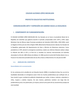 COLEGIO ALFONSO LÓPEZ MICHELSEN
PROYECTO EDUCATIVO INSTITUCIONAL
COMUNICACIÓN ARTE Y EXPRESIÓN UN CAMINO HACIA LA EXCELENCIA
1. COMPONENTE DE FUNDAMENTACIÓN:
El COLEGIO ALFONSO LÓPEZ MICHELSEN IED, fue llamado así en honor al presidente liberal de la
República de Colombia que gobernó durante el periodo comprendido entre 1974 y 1978. López
Michelsen hijo de Alfonso López Pumarejo presidente de Colombia (1934-1938 y 1942-1945), nació
en Bogotá el 30 de junio de 1913, Dirigió el MRL (Movimiento Revolucionario Liberal), fue Senador de
la República, gobernador del departamento de César y Ministro de Relaciones exteriores. Como
presidente en 1974, declaró la emergencia económica; realizó una reforma tributaria radical; redujo
la inflación del 30% al 17% y al final de su mandato las reservas internacionales de Colombia
alcanzaban la cifra de 1.000 millones de dólares. En 1982 asumió el control del Partido Liberal, tras su
fracaso en las elecciones presidenciales de ese año y hasta su fallecimiento el 11 de julio de 2007
1.1. ANÁLISIS DEL CONTEXTO
Generalidades de la caracterización
En los comienzos de la alcaldía de Luís Eduardo Garzón (2004), la localidad de Bosa fue una de las
localidades declaradas en emergencia social. Entre las muchas problemáticas que confluyen allí, se
hace alusión la gran cantidad de población desplazada que recibe, al abuso, maltrato y abandono a
niños, mujeres y adultos mayores. De esta manera, podríamos nombrar una larga lista de
problemáticas junto a los potenciales y la riqueza cultural como parte de las características propias de
esta localidad.
 