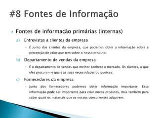    Fontes de informação primárias (internas)
    a)   Entrevistas a clientes da empresa
          É junto dos clientes da empresa, que podemos obter a informação sobre a
           percepção de valor que tem sobre o nosso produto.

    b)   Departamento de vendas da empresa
          É o departamento de vendas que melhor conhece o mercado. Os clientes, o que
           eles procuram e quais as suas necessidades ou queixas.

    c)   Fornecedores da empresa
          Junto   dos   fornecedores   podemos   obter   informação   importante.   Essa
           informação pode ser importante para criar novos produtos, mas também para
           saber quais os materiais que os nossos concorrentes adquirem.
 