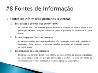   Fontes de informação primárias (externas)
    a)   Entrevistas a clientes dos concorrentes
            Os clientes dos concorrentes podem transmitir informação valiosa sobre a sua
             percepção de valor, relações comerciais, preço e produtos da concorrência, entre
             outros.

    b)   Ex-empregados dos concorrentes
            Os ex-empregados, sobretudo aqueles que têm motivos de insatisfação, poderão ser
             importantes fontes sobre as práticas de trabalho, comerciais, de produção e outras
             da concorrência

    c)   Empregados dos concorrentes
            Embora possa ser mais difícil obter informação junto destes, os actuais empregados
             da concorrência estão em posição privilegiada e podem ser uma útil fonte de
             informação uma vez que conhecem o modo de operar da sua empresa
 