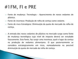    Fonte de mudança: Tecnologia – Aparecimento de novos vedantes de
    plástico.
   Fonte de incerteza: Produção de rolha de cortiça como vedante.
   Fonte de risco Estratégico: Diminuição da quota de mercado da rolha de
    cortiça.


   A entrada dos novos vedantes de plástico no mercado surge como fonte
    de mudança tecnológica cujo nível de impacto deverá ser estudado
    futuramente. Esta fonte, faz surgir uma incerteza, qual o lugar da cortiça
    na produção de vedantes alimentares. O que posteriormente se
    considera estrategicamente um risco, nomeadamente na possível
    diminuição da quota de mercado da rolha de cortiça.
 