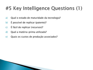 a)   Qual o estado de maturidade da tecnologia?

b)   É possível de replicar (patente)?

c)   É fácil de replicar (recursos)?

d)   Qual a matéria-prima utilizada?

e)   Quais os custos de produção associados?
 