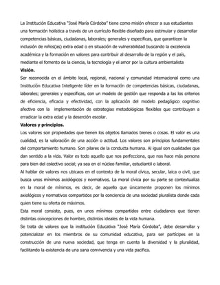 La Institución Educativa “José María Córdoba” tiene como misión ofrecer a sus estudiantes
una formación holística a través de un currículo flexible diseñado para estimular y desarrollar
competencias básicas, ciudadanas, laborales; generales y especificas, que garanticen la
inclusión de niños(as) extra edad o en situación de vulnerabilidad buscando la excelencia
académica y la formación en valores para contribuir al desarrollo de la región y el país,
mediante el fomento de la ciencia, la tecnología y el amor por la cultura ambientalista
Visión.
Ser reconocida en el ámbito local, regional, nacional y comunidad internacional como una
Institución Educativa Inteligente líder en la formación de competencias básicas, ciudadanas,
laborales; generales y especificas, con un modelo de gestión que responda a las los criterios
de eficiencia, eficacia y efectividad, con la aplicación del modelo pedagógico cognitivo
afectivo con la implementación de estrategias metodológicas flexibles que contribuyan a
erradicar la extra edad y la deserción escolar.
Valores y principios.
Los valores son propiedades que tienen los objetos llamados bienes o cosas. El valor es una
cualidad, es la valoración de una acción o actitud. Los valores son principios fundamentales
del comportamiento humano. Son pilares de la conducta humana. Al igual son cualidades que
dan sentido a la vida. Valor es todo aquello que nos perfecciona, que nos hace más persona
para bien del colectivo social; ya sea en el núcleo familiar, estudiantil o laboral.
Al hablar de valores nos ubicaos en el contexto de la moral cívica, secular, laica o civil, que
busca unos mínimos axiológicos y normativos. La moral cívica por su parte se contextualiza
en la moral de mínimos, es decir, de aquello que únicamente proponen los mínimos
axiológicos y normativos compartidos por la conciencia de una sociedad pluralista donde cada
quien tiene su oferta de máximos.
Esta moral consiste, pues, en unos mínimos compartidos entre ciudadanos que tienen
distintas concepciones de hombre, distintos ideales de la vida humana.
Se trata de valores que la institución Educativa “José María Córdoba”, debe desarrollar y
potencializar en los miembros de su comunidad educativa, para ser partícipes en la
construcción de una nueva sociedad, que tenga en cuenta la diversidad y la pluralidad,
facilitando la existencia de una sana convivencia y una vida pacífica.
 