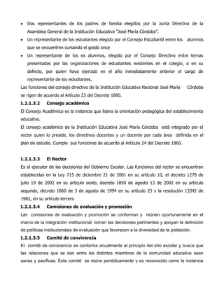 Dos representantes de los padres de familia elegidos por la Junta Directiva de la
Asamblea General de la Institución Educativa “José María Córdoba”.
Un representante de los estudiantes elegido por el Consejo Estudiantil entre los alumnos
que se encuentren cursando el grado once
Un representante de los ex alumnos, elegido por el Consejo Directivo entre ternas
presentadas por las organizaciones de estudiantes existentes en el colegio, o en su
defecto, por quien haya ejercido en el año inmediatamente anterior el cargo de
representante de los estudiantes.
Las funciones del consejo directivo de la Institución Educativa Nacional José María Córdoba
se rigen de acuerdo al Artículo 23 del Decreto 1860.
1.2.1.3.2 Consejo académico
El Consejo Académico es la instancia que lidera la orientación pedagógica del establecimiento
educativo.
El consejo académico de la Institución Educativa José María Córdoba está integrado por el
rector quien lo preside, los directivos docentes y un docente por cada área definida en el
plan de estudio. Cumple sus funciones de acuerdo al Artículo 24 del Decreto 1860.
1.2.1.3.3 El Rector
Es el ejecutor de las decisiones del Gobierno Escolar. Las funciones del rector se encuentran
establecidas en la Ley 715 de diciembre 21 de 2001 en su artículo 10, el decreto 1278 de
julio 19 de 2002 en su artículo sexto, decreto 1850 de agosto 13 de 2002 en su artículo
segundo, decreto 1860 de 3 de agosto de 1994 en su artículo 25 y la resolución 13342 de
1982, en su artículo tercero
1.2.1.3.4 Comisiones de evaluación y promoción
Las comisiones de evaluación y promoción se conforman y reúnen oportunamente en el
marco de la integración institucional, toman las decisiones pertinentes y apoyan la definición
de políticas institucionales de evaluación que favorecen a la diversidad de la población.
1.2.1.3.5 Comité de convivencia
El comité de convivencia se conforma anualmente al principio del año escolar y busca que
las relaciones que se dan entre los distintos miembros de la comunidad educativa sean
sanas y pacíficas. Este comité se reúne periódicamente y es reconocido como la instancia
 