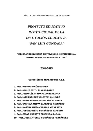 “AÑO DE LAS CUMBRES MUNDIALES EN EL PERU”




           PROYECTO EDUCATIVO
            INSTITUCIONAL DE LA
          INSTITUCIÓN EDUCATIVA
            “SAN LUIS GONZAGA”


  “MEJORANDO NUESTRA CONVIVENCIA INSTITUCIONAL
          PROYECTAMOS CALIDAD EDUCATIVA”




                      2008-2015



            COMISIÓN DE TRABAJO DEL P.E.I.


1. Prof. PEDRO FALCÓN GUERRA
2. Prof. MILLIE EDITH ÁLVARO LÓPEZ
3. Prof. JULIO CÉSAR MACHADO HUAYANCA
4. Prof. LUÍS ENRIQUE VALENTÍN ALMEYDA
5. Prof. REINA SABINA INFANCIÓN MORALES
6. Prof. CARMELA MELVA CARRASCO REYNALDO
7. Prof. MARTHA LUISA CABRERA VIZARRETA
8. Prof. JOSÉ ROBERTO HERNÁNDEZ BARRETO
9. Prof. CÉSAR AUGUSTO FERREYRA SUCLLA
10. Prof. JOSÉ ANTONIO HERNÁNDEZ HERNÁNDEZ
 