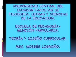 UNIVERSIDAD CENTRAL DEL
    ECUADOR FACULTAD DE
FILOSOFÍA, LETRAS Y CIENCIAS
      DE LA EDUCACIÓN.

   ESCUELA DE PEDAGOGÍA-
    MENCIÓN PARVULARIA.

TEORÍA Y DISEÑO CURRICULAR.

   MSC. MOISÉS LOGROÑO.
 