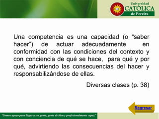 Una competencia es una capacidad (o “saber
hacer”) de actuar adecuadamente en
conformidad con las condiciones del contexto y
con conciencia de qué se hace, para qué y por
qué, advirtiendo las consecuencias del hacer y
responsabilizándose de ellas.
Diversas clases (p. 38)
Regresar
 
