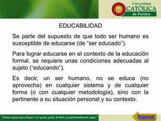 EDUCABILIDAD
Se parte del supuesto de que todo ser humano es
susceptible de educarse (de “ser educado”).
Para lograr educarse en el contexto de la educación
formal, se requiere unas condiciones adecuadas al
sujeto (“educando”).
Es decir, un ser humano, no se educa (no
aprovecha) en cualquier sistema y de cualquier
forma (o con cualquier metodología), sino con la
pertinente a su situación personal y su contexto.
Regresar
 