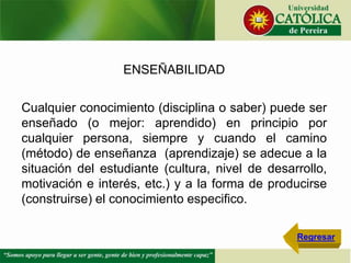 ENSEÑABILIDAD
Cualquier conocimiento (disciplina o saber) puede ser
enseñado (o mejor: aprendido) en principio por
cualquier persona, siempre y cuando el camino
(método) de enseñanza (aprendizaje) se adecue a la
situación del estudiante (cultura, nivel de desarrollo,
motivación e interés, etc.) y a la forma de producirse
(construirse) el conocimiento especifico.
Regresar
 