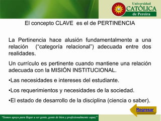 El concepto CLAVE es el de PERTINENCIA
La Pertinencia hace alusión fundamentalmente a una
relación (“categoría relacional”) adecuada entre dos
realidades.
Un currículo es pertinente cuando mantiene una relación
adecuada con la MISIÓN INSTITUCIONAL.
•Las necesidades e intereses del estudiante.
•Los requerimientos y necesidades de la sociedad.
•El estado de desarrollo de la disciplina (ciencia o saber).
Regresar
 