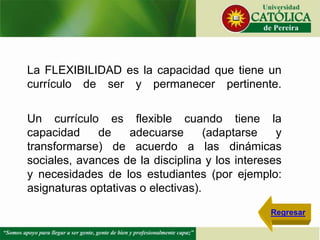 La FLEXIBILIDAD es la capacidad que tiene un
currículo de ser y permanecer pertinente.
Un currículo es flexible cuando tiene la
capacidad de adecuarse (adaptarse y
transformarse) de acuerdo a las dinámicas
sociales, avances de la disciplina y los intereses
y necesidades de los estudiantes (por ejemplo:
asignaturas optativas o electivas).
Regresar
 