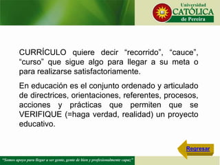 CURRÍCULO quiere decir “recorrido”, “cauce”,
“curso” que sigue algo para llegar a su meta o
para realizarse satisfactoriamente.
En educación es el conjunto ordenado y articulado
de directrices, orientaciones, referentes, procesos,
acciones y prácticas que permiten que se
VERIFIQUE (=haga verdad, realidad) un proyecto
educativo.
Regresar
 