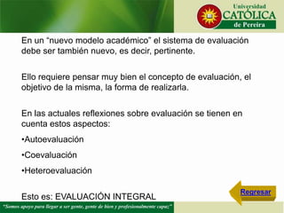 En un “nuevo modelo académico” el sistema de evaluación
debe ser también nuevo, es decir, pertinente.
Ello requiere pensar muy bien el concepto de evaluación, el
objetivo de la misma, la forma de realizarla.
En las actuales reflexiones sobre evaluación se tienen en
cuenta estos aspectos:
•Autoevaluación
•Coevaluación
•Heteroevaluación
Esto es: EVALUACIÓN INTEGRAL
Regresar
 